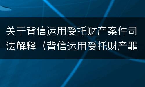 关于背信运用受托财产案件司法解释（背信运用受托财产罪法条）