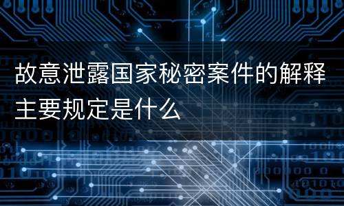 故意泄露国家秘密案件的解释主要规定是什么