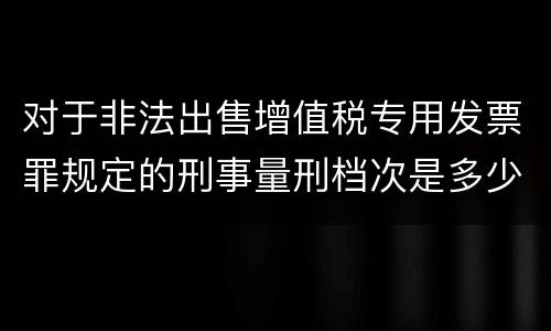 对于非法出售增值税专用发票罪规定的刑事量刑档次是多少