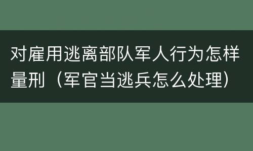 对雇用逃离部队军人行为怎样量刑（军官当逃兵怎么处理）