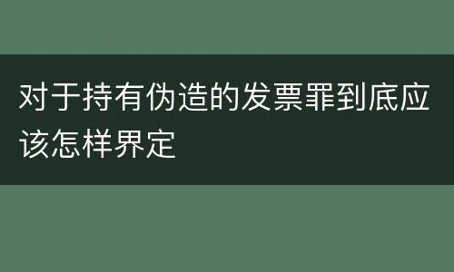 对于持有伪造的发票罪到底应该怎样界定