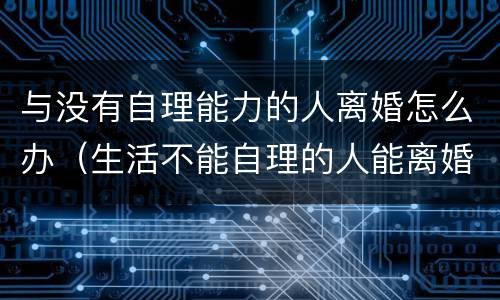 与没有自理能力的人离婚怎么办（生活不能自理的人能离婚吗）