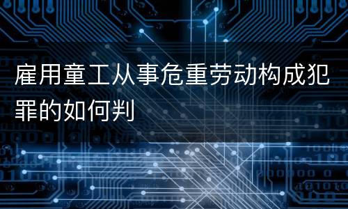 雇用童工从事危重劳动构成犯罪的如何判