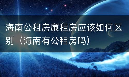 海南公租房廉租房应该如何区别（海南有公租房吗）