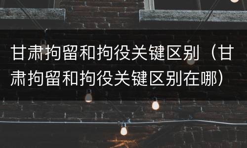 甘肃拘留和拘役关键区别（甘肃拘留和拘役关键区别在哪）