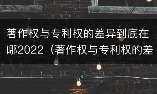 著作权与专利权的差异到底在哪2022（著作权与专利权的差异到底在哪2022年）