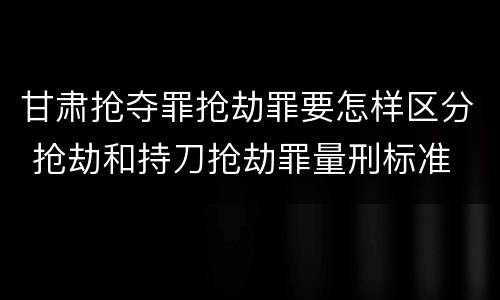 甘肃抢夺罪抢劫罪要怎样区分 抢劫和持刀抢劫罪量刑标准