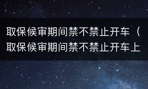 取保候审期间禁不禁止开车（取保候审期间禁不禁止开车上路）
