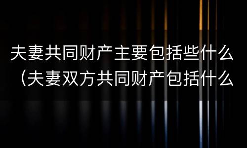 夫妻共同财产主要包括些什么（夫妻双方共同财产包括什么）