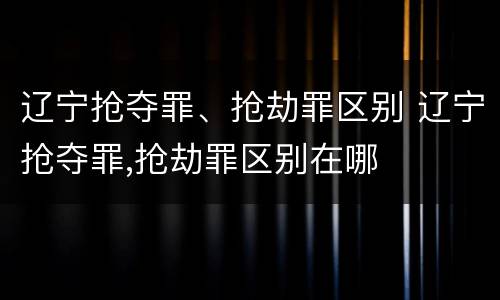 辽宁抢夺罪、抢劫罪区别 辽宁抢夺罪,抢劫罪区别在哪