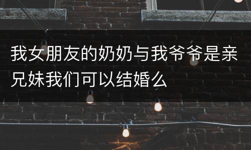 我女朋友的奶奶与我爷爷是亲兄妹我们可以结婚么