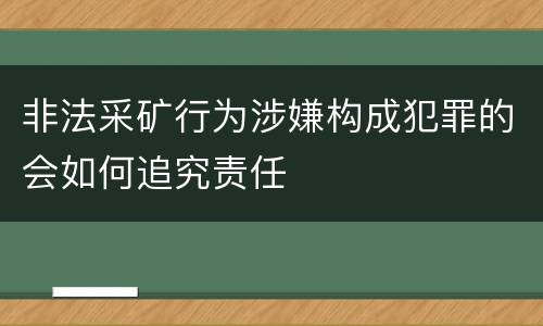 非法采矿行为涉嫌构成犯罪的会如何追究责任