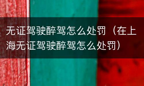 无证驾驶醉驾怎么处罚（在上海无证驾驶醉驾怎么处罚）