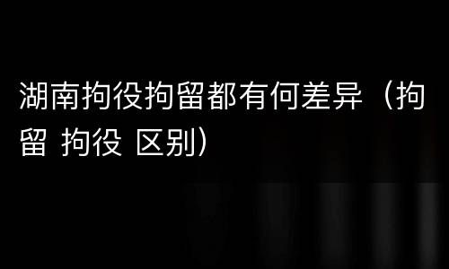 湖南拘役拘留都有何差异（拘留 拘役 区别）