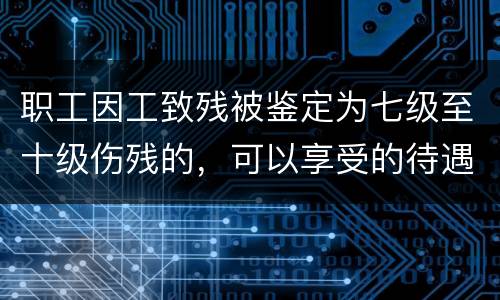 职工因工致残被鉴定为七级至十级伤残的，可以享受的待遇是什么