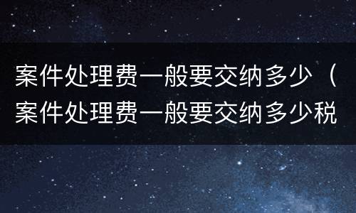 案件处理费一般要交纳多少（案件处理费一般要交纳多少税）