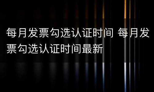 每月发票勾选认证时间 每月发票勾选认证时间最新