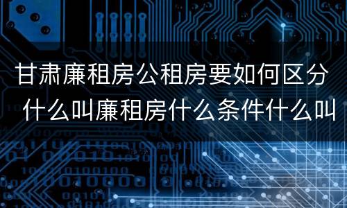 甘肃廉租房公租房要如何区分 什么叫廉租房什么条件什么叫公租房