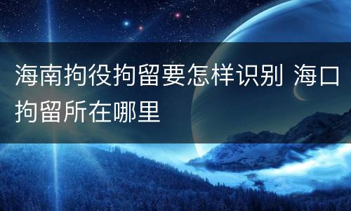 海南拘役拘留要怎样识别 海口拘留所在哪里