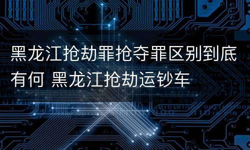 黑龙江抢劫罪抢夺罪区别到底有何 黑龙江抢劫运钞车