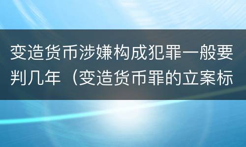 变造货币涉嫌构成犯罪一般要判几年（变造货币罪的立案标准）