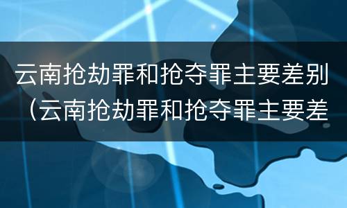 云南抢劫罪和抢夺罪主要差别（云南抢劫罪和抢夺罪主要差别是什么）