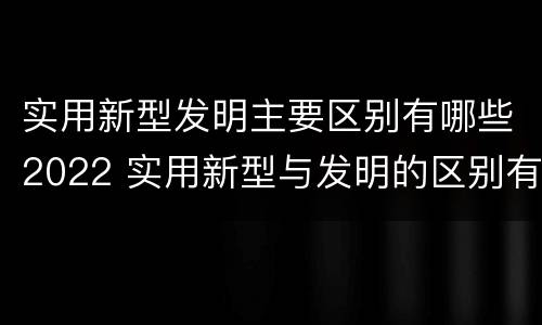 实用新型发明主要区别有哪些2022 实用新型与发明的区别有哪些