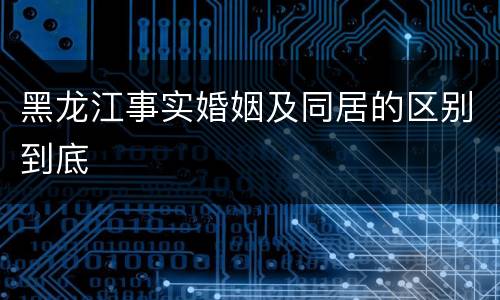 黑龙江事实婚姻及同居的区别到底