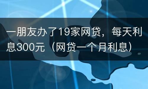 一朋友办了19家网贷，每天利息300元（网贷一个月利息）