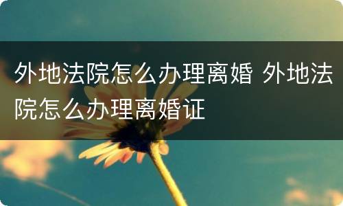 外地法院怎么办理离婚 外地法院怎么办理离婚证