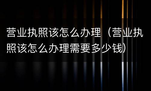 营业执照该怎么办理（营业执照该怎么办理需要多少钱）
