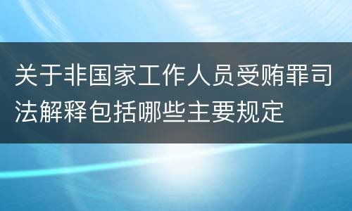 关于非国家工作人员受贿罪司法解释包括哪些主要规定