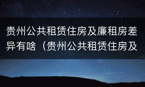 贵州公共租赁住房及廉租房差异有啥（贵州公共租赁住房及廉租房差异有啥不同）