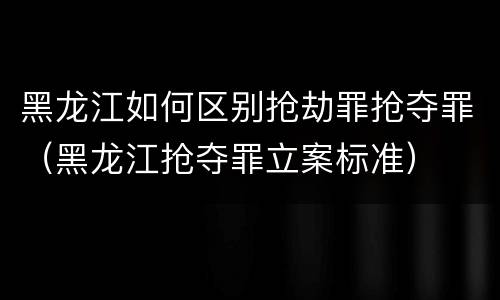黑龙江如何区别抢劫罪抢夺罪（黑龙江抢夺罪立案标准）