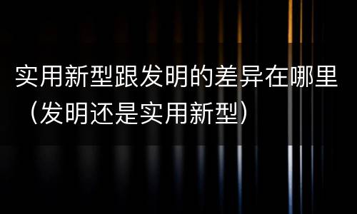 实用新型跟发明的差异在哪里（发明还是实用新型）
