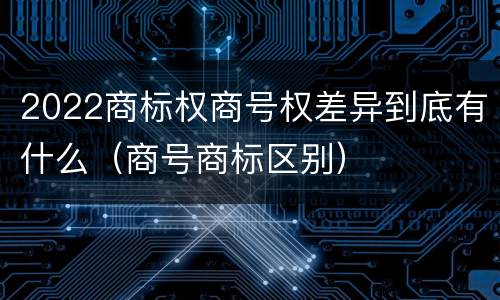 2022商标权商号权差异到底有什么（商号商标区别）
