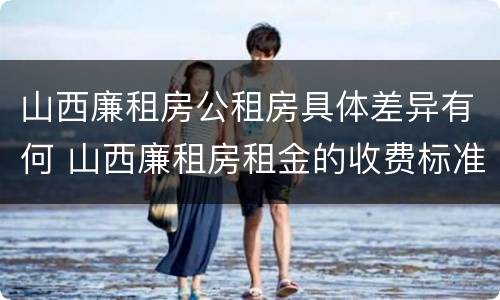 山西廉租房公租房具体差异有何 山西廉租房租金的收费标准