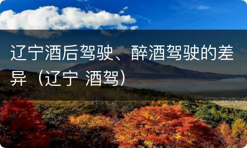 辽宁酒后驾驶、醉酒驾驶的差异（辽宁 酒驾）
