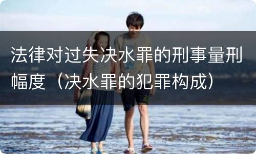 法律对过失决水罪的刑事量刑幅度（决水罪的犯罪构成）
