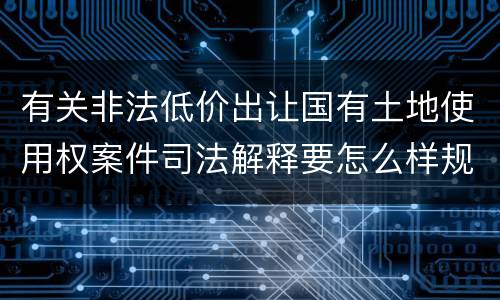 有关非法低价出让国有土地使用权案件司法解释要怎么样规定