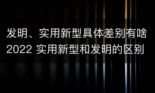 发明、实用新型具体差别有啥2022 实用新型和发明的区别