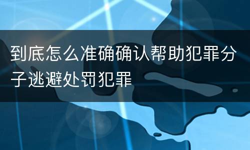 到底怎么准确确认帮助犯罪分子逃避处罚犯罪
