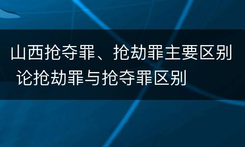 山西抢夺罪、抢劫罪主要区别 论抢劫罪与抢夺罪区别