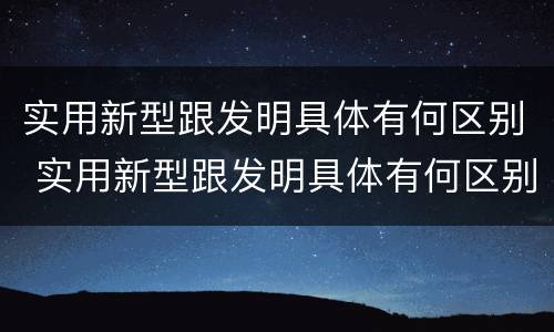 实用新型跟发明具体有何区别 实用新型跟发明具体有何区别呢