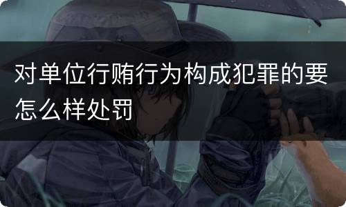 对单位行贿行为构成犯罪的要怎么样处罚