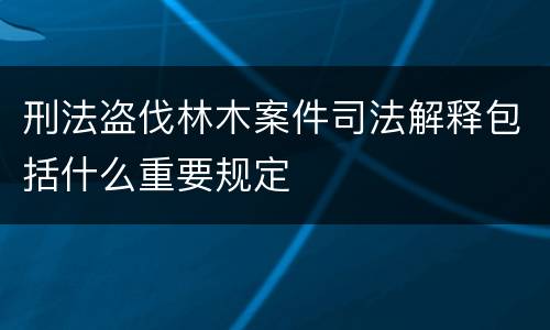 刑法盗伐林木案件司法解释包括什么重要规定