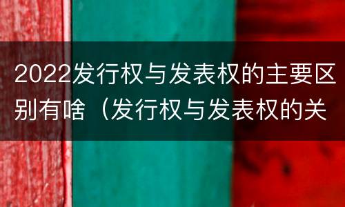 2022发行权与发表权的主要区别有啥（发行权与发表权的关系）