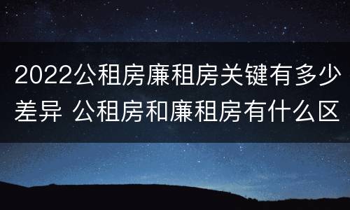 2022公租房廉租房关键有多少差异 公租房和廉租房有什么区别?2019年的