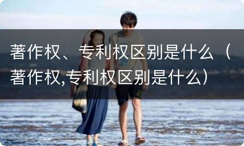 著作权、专利权区别是什么（著作权,专利权区别是什么）