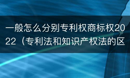 一般怎么分别专利权商标权2022（专利法和知识产权法的区别）